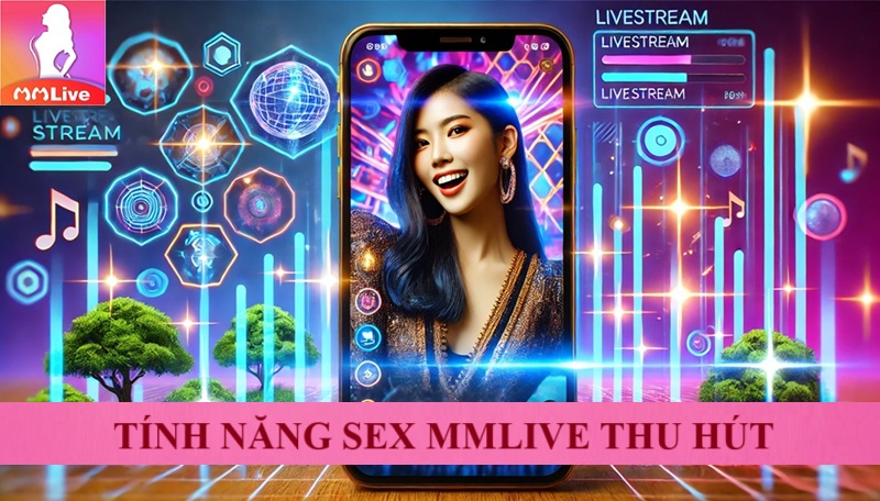 Sex MMLive 18+ Nền Tảng Giải Trí Hấp Dẫn Dành Cho Người Trưởng Thành 3 tính năng sex mmlive thu hút